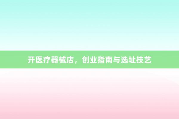 开医疗器械店，创业指南与选址技艺